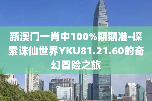 新澳门一肖中100%期期准-探索诛仙世界YKU81.21.60的奇幻冒险之旅