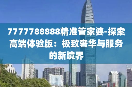 7777788888精准管家婆-探索高端体验版：极致奢华与服务的新境界