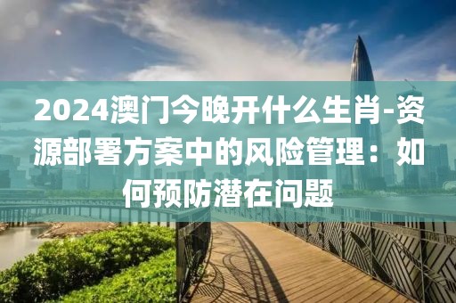 2024澳门今晚开什么生肖-资源部署方案中的风险管理：如何预防潜在问题