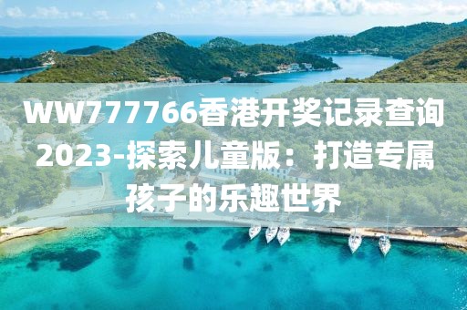 WW777766香港开奖记录查询2023-探索儿童版：打造专属孩子的乐趣世界