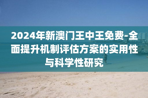 2024年新澳门王中王免费-全面提升机制评估方案的实用性与科学性研究