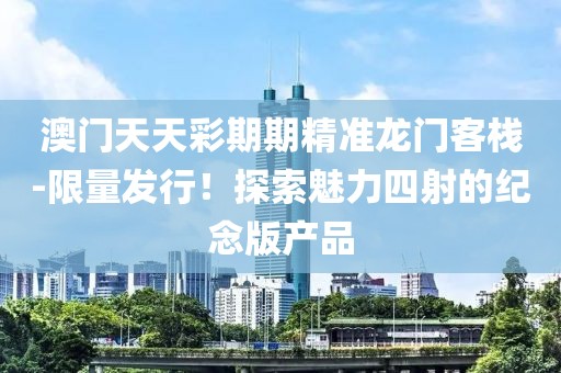 澳门天天彩期期精准龙门客栈-限量发行！探索魅力四射的纪念版产品