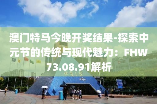 澳门特马今晚开奖结果-探索中元节的传统与现代魅力：FHW73.08.91解析