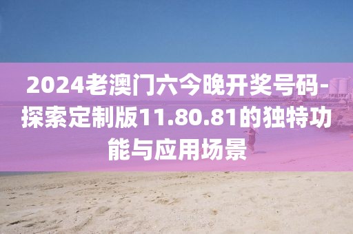 2024老澳门六今晚开奖号码-探索定制版11.80.81的独特功能与应用场景