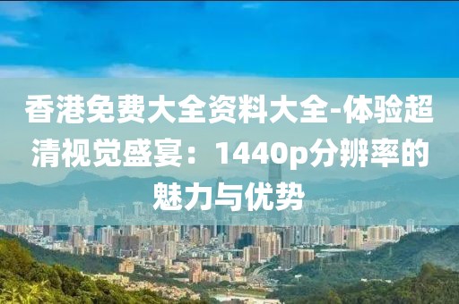 香港免费大全资料大全-体验超清视觉盛宴：1440p分辨率的魅力与优势