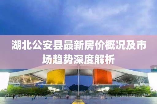 湖北公安县最新房价概况及市场趋势深度解析