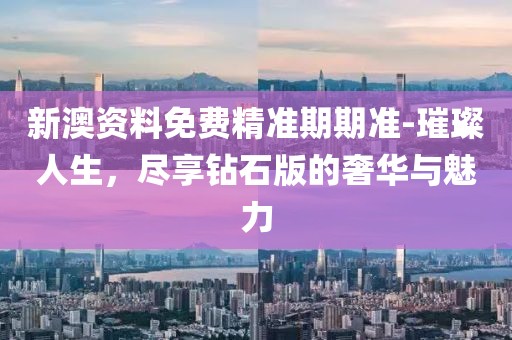新澳资料免费精准期期准-璀璨人生，尽享钻石版的奢华与魅力