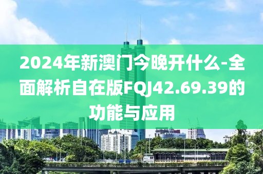 2024年新澳门今晚开什么-全面解析自在版FQJ42.69.39的功能与应用