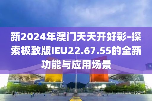 新2024年澳门天天开好彩-探索极致版IEU22.67.55的全新功能与应用场景