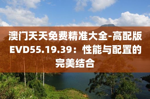 澳门天天免费精准大全-高配版EVD55.19.39：性能与配置的完美结合