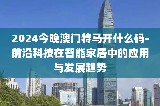 2024今晚澳门特马开什么码-前沿科技在智能家居中的应用与发展趋势