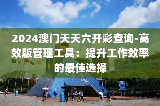2024澳门天天六开彩查询-高效版管理工具：提升工作效率的最佳选择