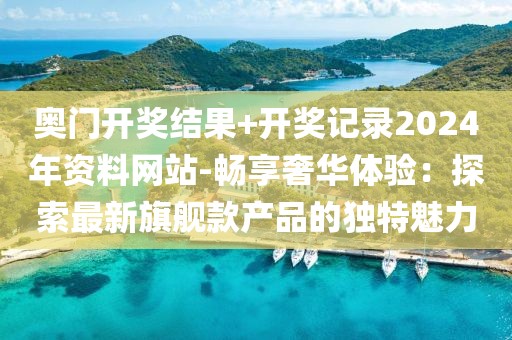 奥门开奖结果+开奖记录2024年资料网站-畅享奢华体验：探索最新旗舰款产品的独特魅力