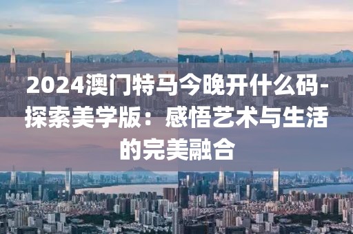 2024澳门特马今晚开什么码-探索美学版：感悟艺术与生活的完美融合