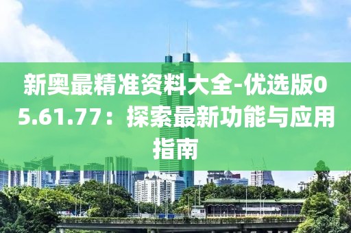 新奥最精准资料大全-优选版05.61.77：探索最新功能与应用指南