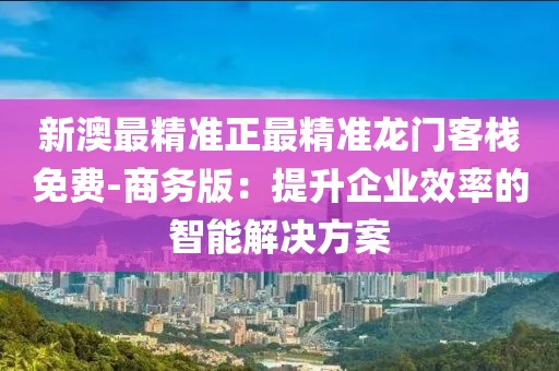 新澳最精准正最精准龙门客栈免费-商务版：提升企业效率的智能解决方案