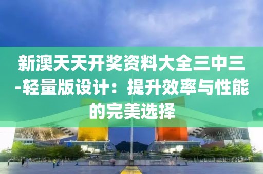 新澳天天开奖资料大全三中三-轻量版设计：提升效率与性能的完美选择