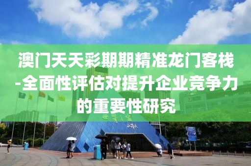 澳门天天彩期期精准龙门客栈-全面性评估对提升企业竞争力的重要性研究