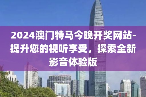 2024澳门特马今晚开奖网站-提升您的视听享受，探索全新影音体验版