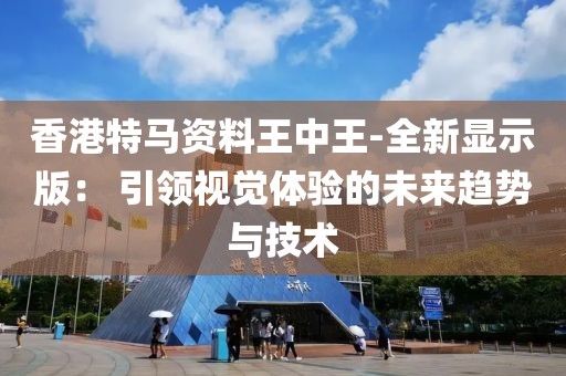 香港特马资料王中王-全新显示版： 引领视觉体验的未来趋势与技术