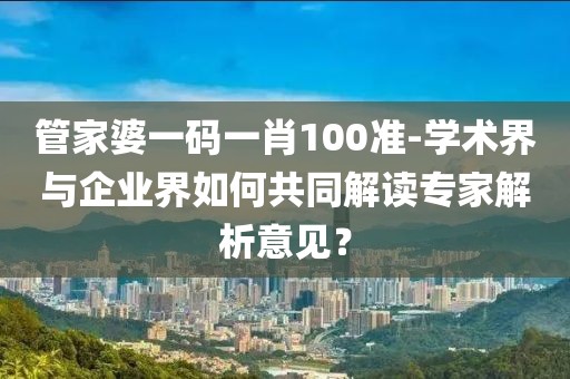 管家婆一码一肖100准-学术界与企业界如何共同解读专家解析意见？