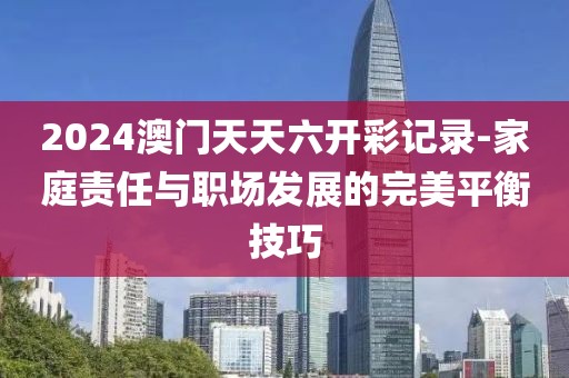 2024澳门天天六开彩记录-家庭责任与职场发展的完美平衡技巧