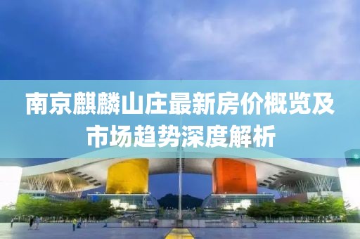 南京麒麟山庄最新房价概览及市场趋势深度解析