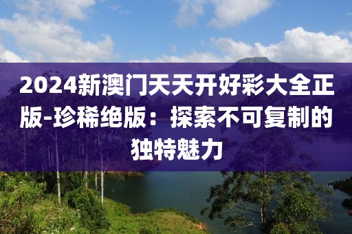 2024新澳门天天开好彩大全正版-珍稀绝版：探索不可复制的独特魅力