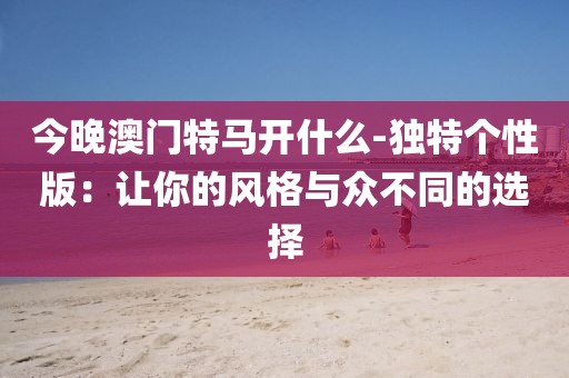 今晚澳门特马开什么-独特个性版：让你的风格与众不同的选择