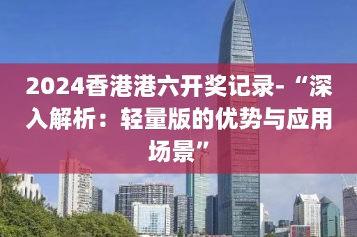 2024香港港六开奖记录-“深入解析：轻量版的优势与应用场景”