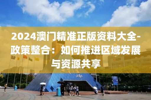 2024澳门精准正版资料大全-政策整合：如何推进区域发展与资源共享