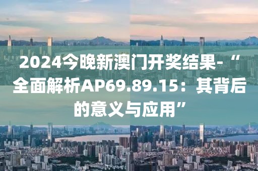 2024今晚新澳门开奖结果-“全面解析AP69.89.15：其背后的意义与应用”