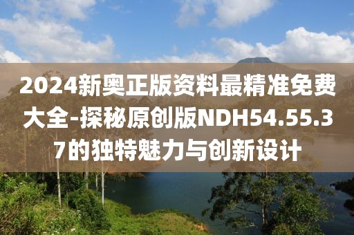2024新奥正版资料最精准免费大全-探秘原创版NDH54.55.37的独特魅力与创新设计