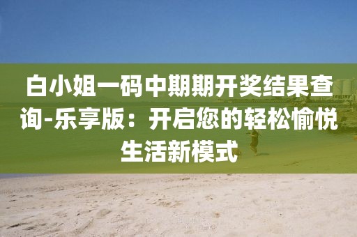白小姐一码中期期开奖结果查询-乐享版：开启您的轻松愉悦生活新模式