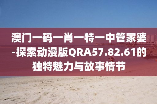 澳门一码一肖一特一中管家婆-探索动漫版QRA57.82.61的独特魅力与故事情节