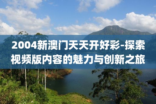 2004新澳门天天开好彩-探索视频版内容的魅力与创新之旅