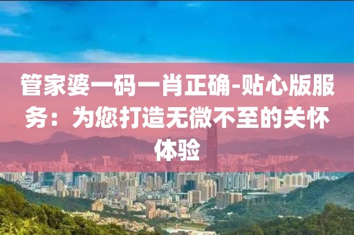 管家婆一码一肖正确-贴心版服务：为您打造无微不至的关怀体验