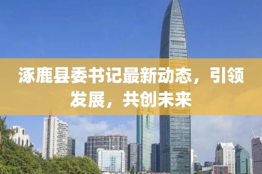 涿鹿县委书记最新动态，引领发展，共创未来