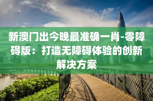 新澳门出今晚最准确一肖-零障碍版：打造无障碍体验的创新解决方案