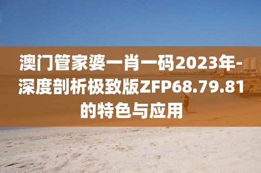 澳门管家婆一肖一码2023年-深度剖析极致版ZFP68.79.81的特色与应用