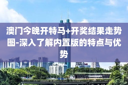 澳门今晚开特马+开奖结果走势图-深入了解内置版的特点与优势