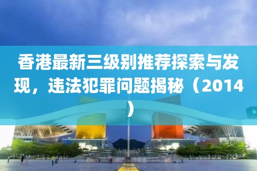 香港最新三级别推荐探索与发现，违法犯罪问题揭秘（2014）