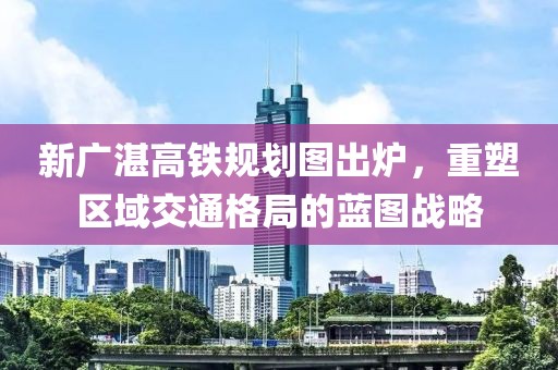 新广湛高铁规划图出炉，重塑区域交通格局的蓝图战略