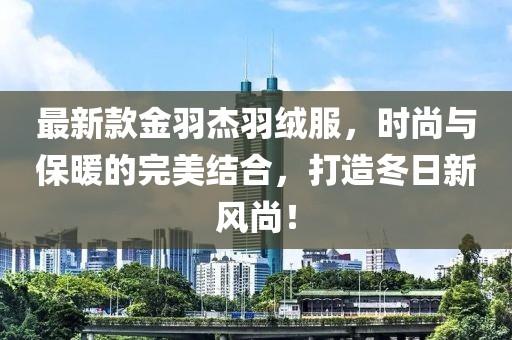 最新款金羽杰羽绒服，时尚与保暖的完美结合，打造冬日新风尚！