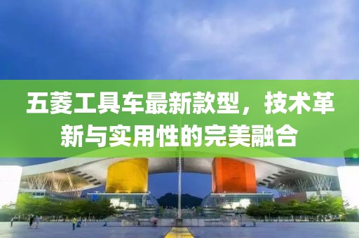 五菱工具车最新款型，技术革新与实用性的完美融合