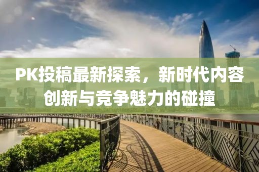PK投稿最新探索，新时代内容创新与竞争魅力的碰撞