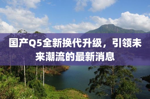 国产Q5全新换代升级，引领未来潮流的最新消息