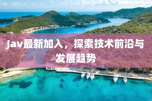 Jav最新加入，探索技术前沿与发展趋势