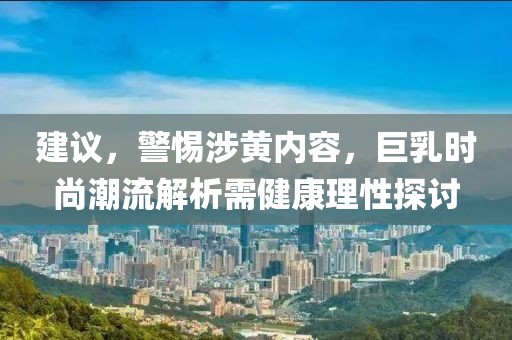 建议，警惕涉黄内容，巨乳时尚潮流解析需健康理性探讨