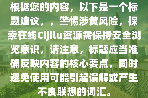 根据您的内容，以下是一个标题建议，，警惕涉黄风险，探索在线Cijilu资源需保持安全浏览意识，请注意，标题应当准确反映内容的核心要点，同时避免使用可能引起误解或产生不良联想的词汇。